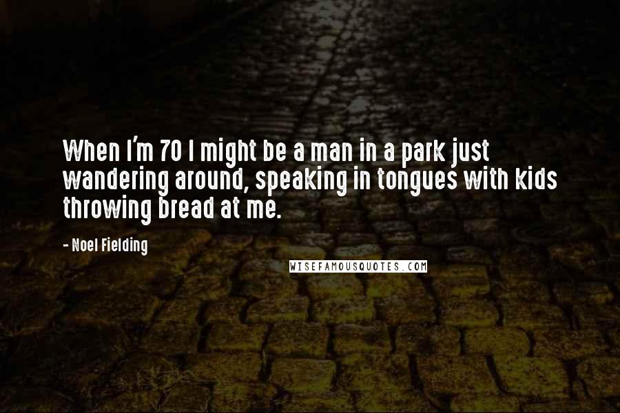 Noel Fielding Quotes: When I'm 70 I might be a man in a park just wandering around, speaking in tongues with kids throwing bread at me.
