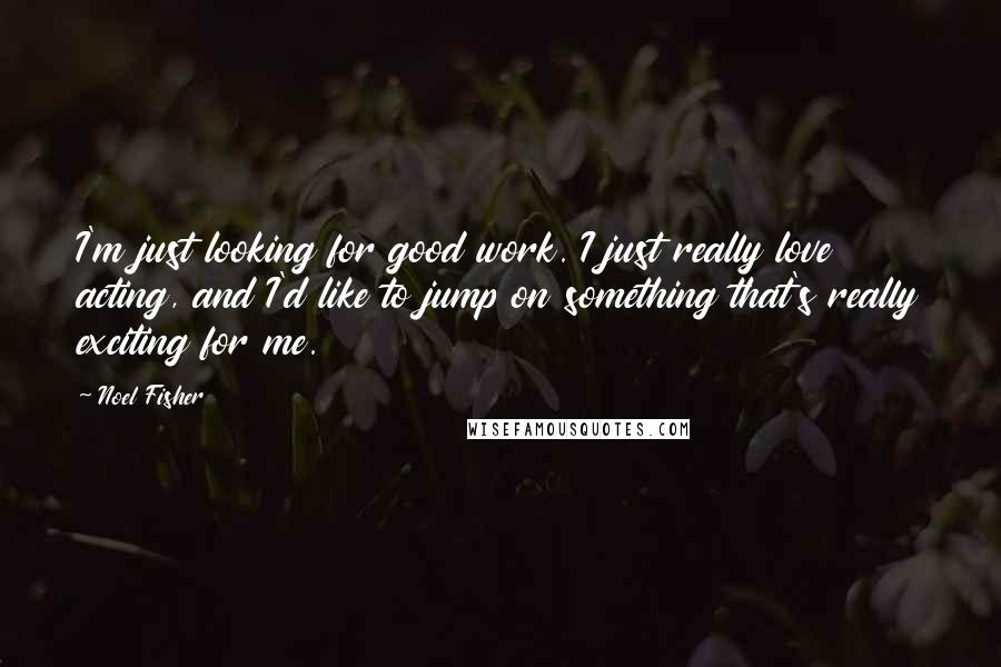 Noel Fisher Quotes: I'm just looking for good work. I just really love acting, and I'd like to jump on something that's really exciting for me.