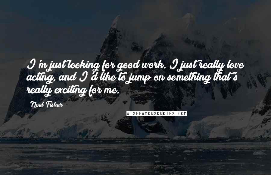 Noel Fisher Quotes: I'm just looking for good work. I just really love acting, and I'd like to jump on something that's really exciting for me.