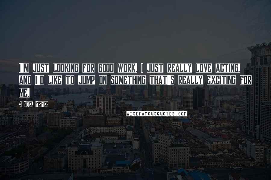 Noel Fisher Quotes: I'm just looking for good work. I just really love acting, and I'd like to jump on something that's really exciting for me.