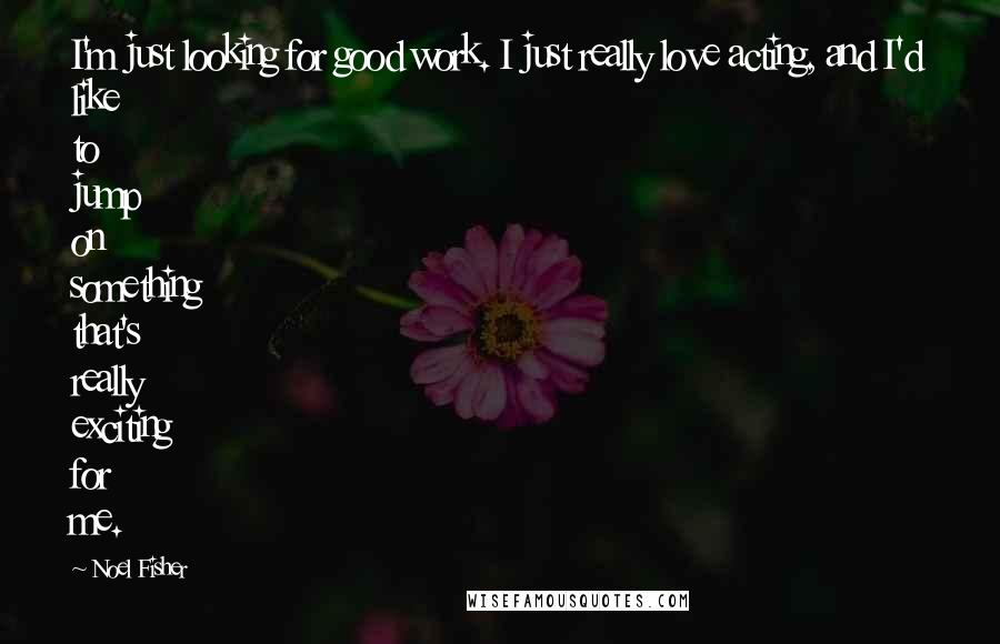 Noel Fisher Quotes: I'm just looking for good work. I just really love acting, and I'd like to jump on something that's really exciting for me.