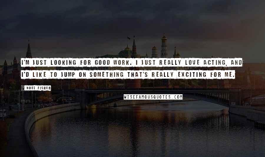 Noel Fisher Quotes: I'm just looking for good work. I just really love acting, and I'd like to jump on something that's really exciting for me.