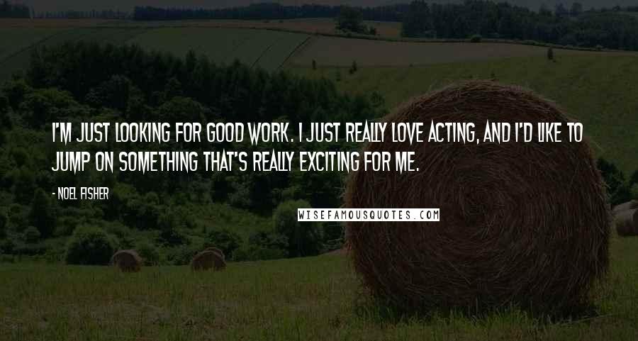 Noel Fisher Quotes: I'm just looking for good work. I just really love acting, and I'd like to jump on something that's really exciting for me.