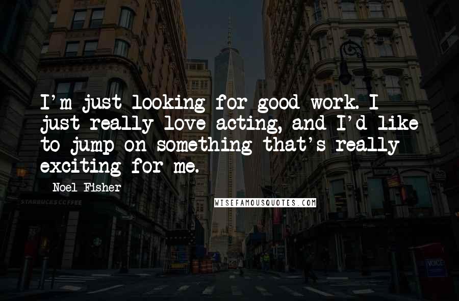 Noel Fisher Quotes: I'm just looking for good work. I just really love acting, and I'd like to jump on something that's really exciting for me.