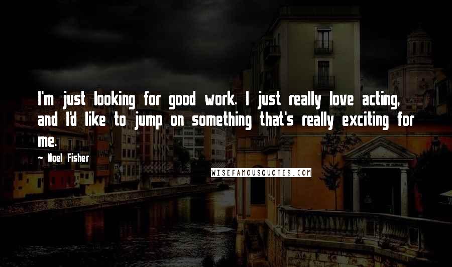 Noel Fisher Quotes: I'm just looking for good work. I just really love acting, and I'd like to jump on something that's really exciting for me.