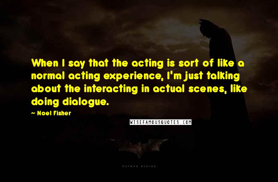 Noel Fisher Quotes: When I say that the acting is sort of like a normal acting experience, I'm just talking about the interacting in actual scenes, like doing dialogue.