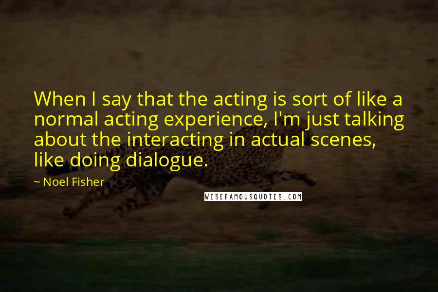 Noel Fisher Quotes: When I say that the acting is sort of like a normal acting experience, I'm just talking about the interacting in actual scenes, like doing dialogue.