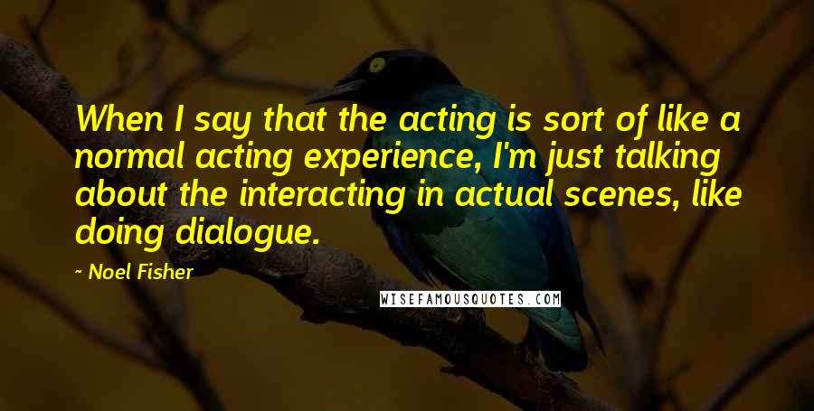 Noel Fisher Quotes: When I say that the acting is sort of like a normal acting experience, I'm just talking about the interacting in actual scenes, like doing dialogue.