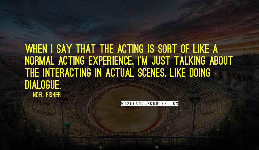 Noel Fisher Quotes: When I say that the acting is sort of like a normal acting experience, I'm just talking about the interacting in actual scenes, like doing dialogue.