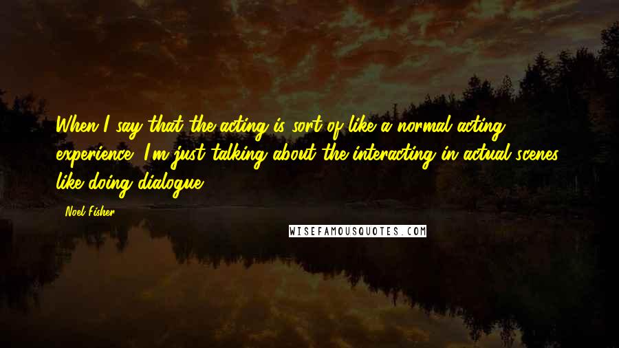 Noel Fisher Quotes: When I say that the acting is sort of like a normal acting experience, I'm just talking about the interacting in actual scenes, like doing dialogue.