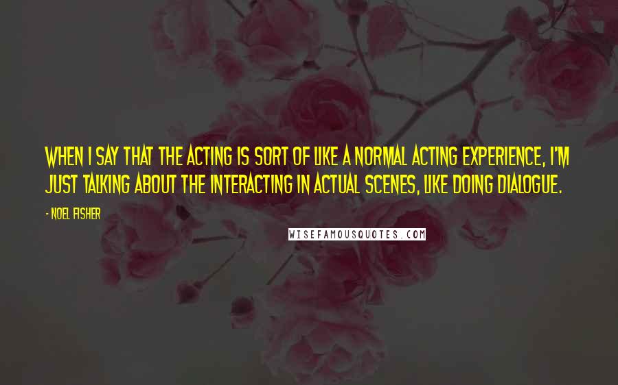 Noel Fisher Quotes: When I say that the acting is sort of like a normal acting experience, I'm just talking about the interacting in actual scenes, like doing dialogue.