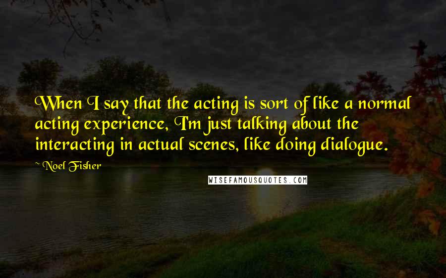 Noel Fisher Quotes: When I say that the acting is sort of like a normal acting experience, I'm just talking about the interacting in actual scenes, like doing dialogue.