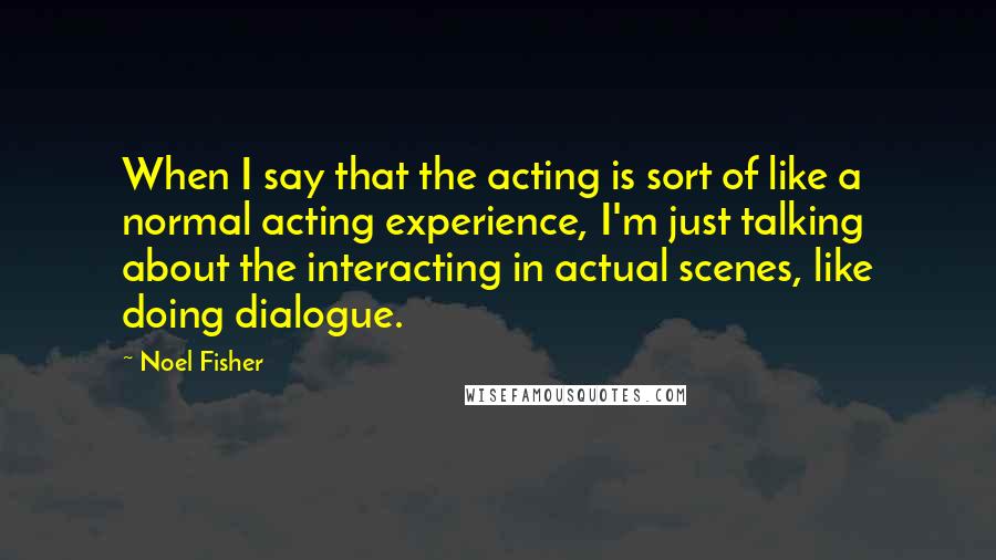 Noel Fisher Quotes: When I say that the acting is sort of like a normal acting experience, I'm just talking about the interacting in actual scenes, like doing dialogue.