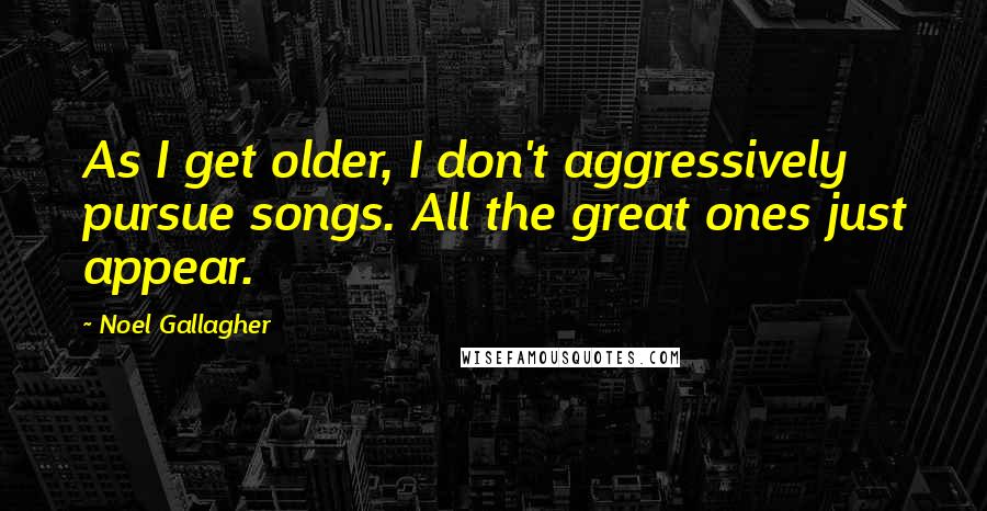 Noel Gallagher Quotes: As I get older, I don't aggressively pursue songs. All the great ones just appear.