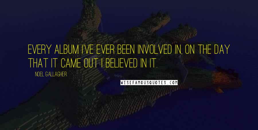 Noel Gallagher Quotes: Every album I've ever been involved in, on the day that it came out I believed in it.