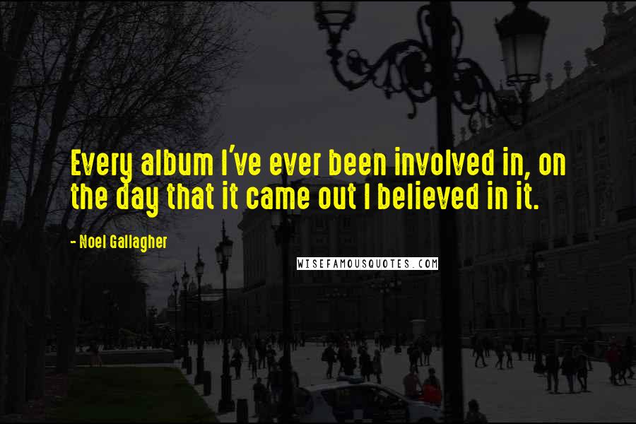 Noel Gallagher Quotes: Every album I've ever been involved in, on the day that it came out I believed in it.