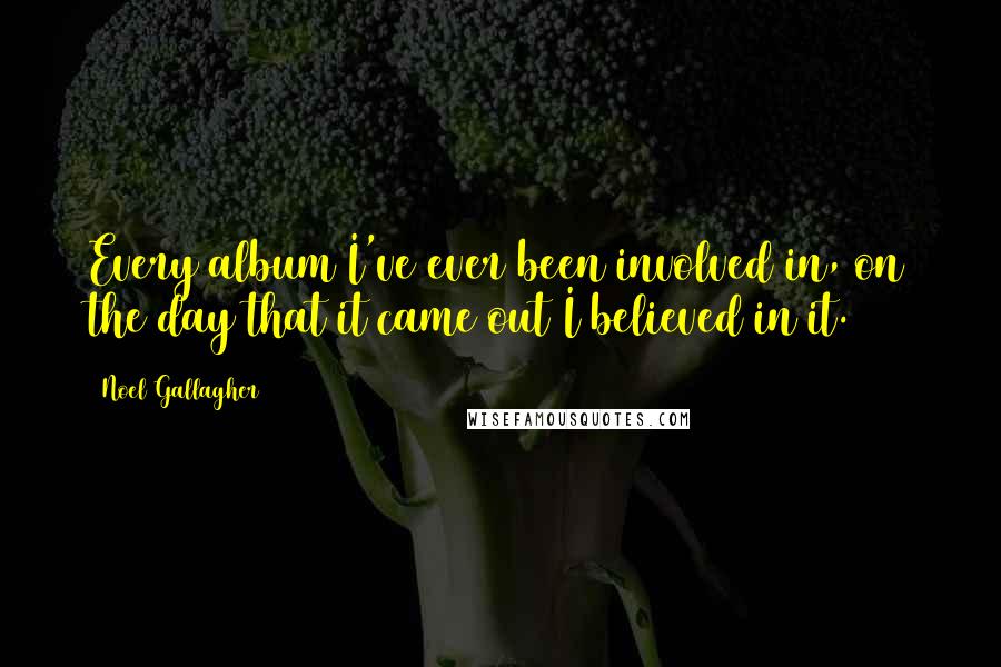 Noel Gallagher Quotes: Every album I've ever been involved in, on the day that it came out I believed in it.