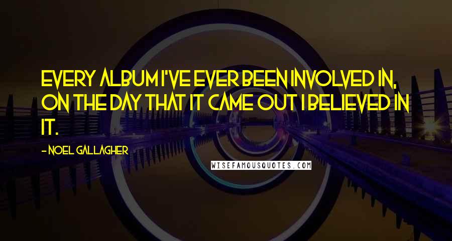 Noel Gallagher Quotes: Every album I've ever been involved in, on the day that it came out I believed in it.