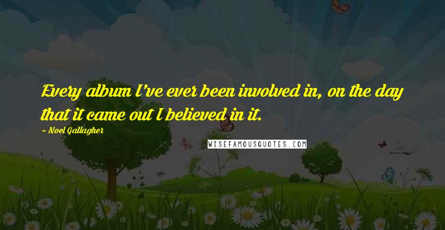 Noel Gallagher Quotes: Every album I've ever been involved in, on the day that it came out I believed in it.