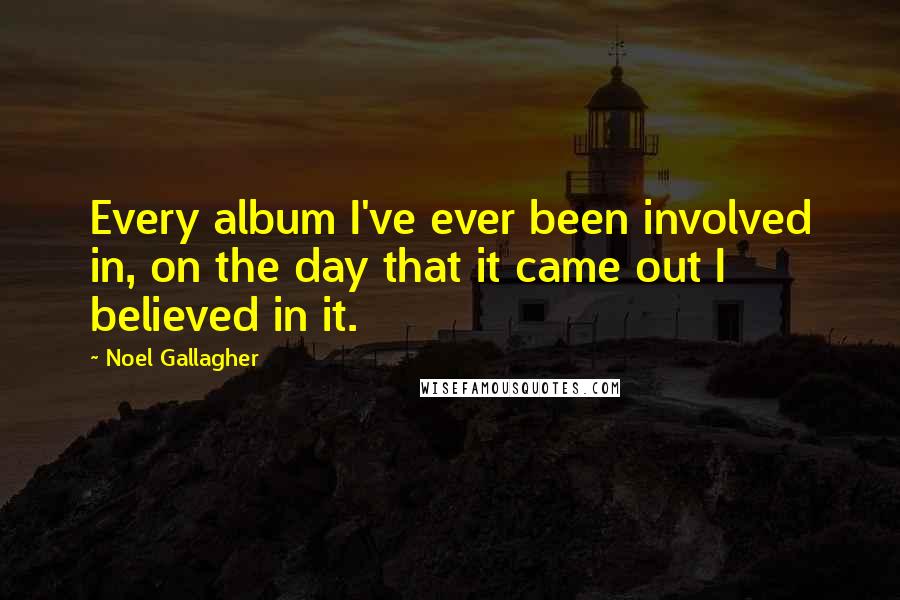 Noel Gallagher Quotes: Every album I've ever been involved in, on the day that it came out I believed in it.