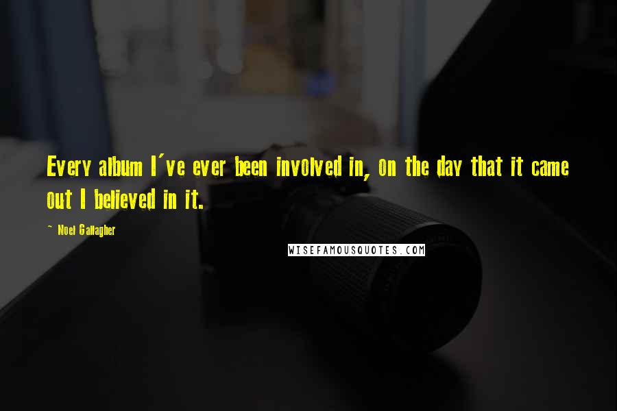 Noel Gallagher Quotes: Every album I've ever been involved in, on the day that it came out I believed in it.
