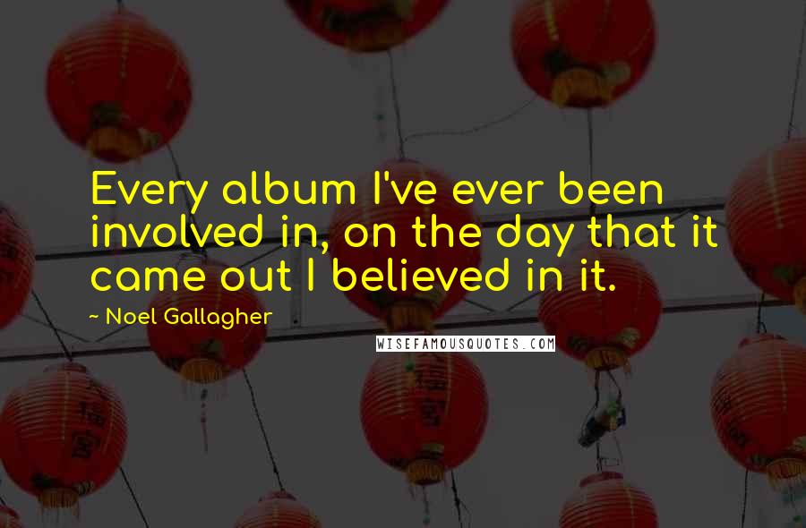 Noel Gallagher Quotes: Every album I've ever been involved in, on the day that it came out I believed in it.