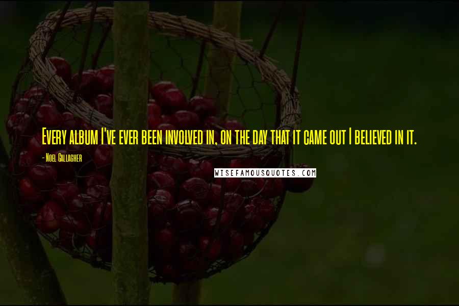 Noel Gallagher Quotes: Every album I've ever been involved in, on the day that it came out I believed in it.