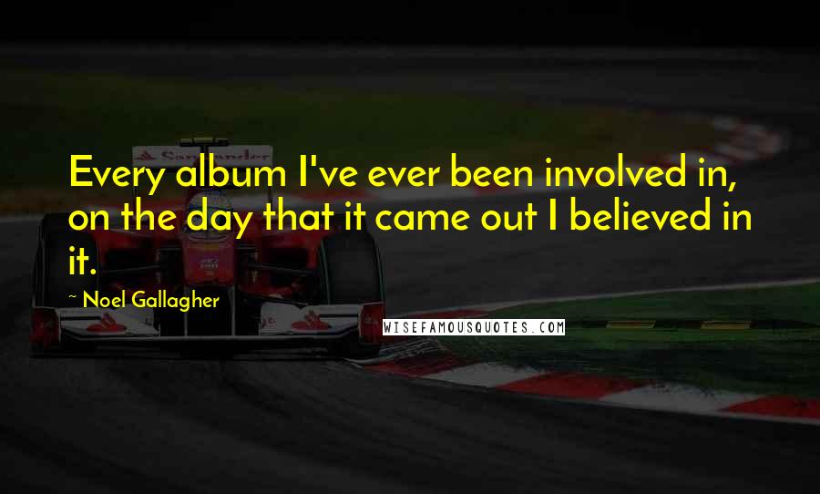 Noel Gallagher Quotes: Every album I've ever been involved in, on the day that it came out I believed in it.