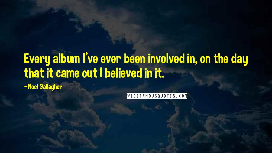 Noel Gallagher Quotes: Every album I've ever been involved in, on the day that it came out I believed in it.