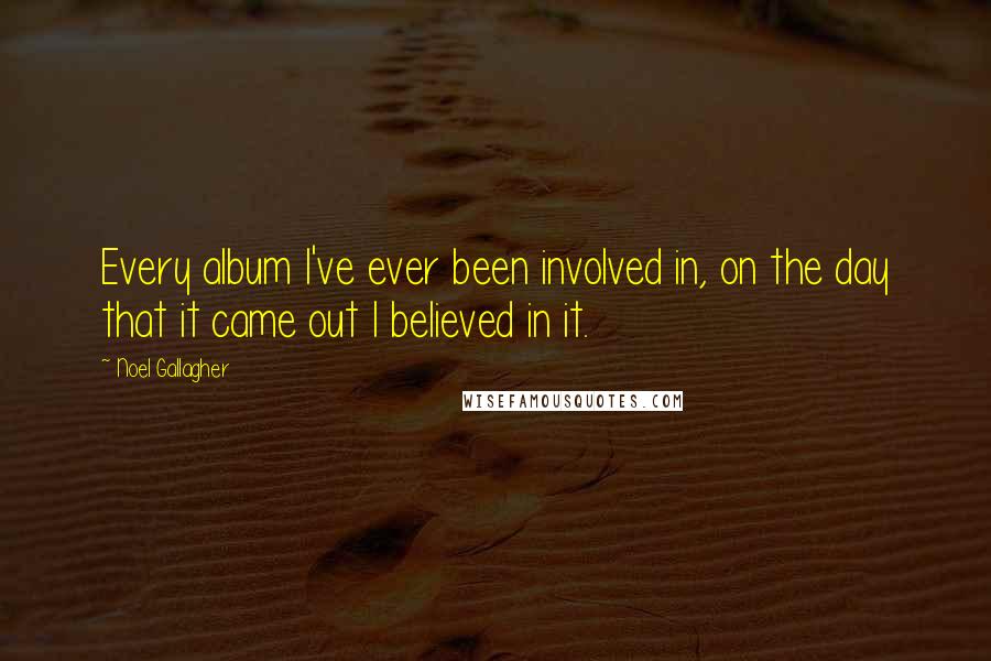 Noel Gallagher Quotes: Every album I've ever been involved in, on the day that it came out I believed in it.