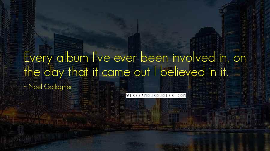 Noel Gallagher Quotes: Every album I've ever been involved in, on the day that it came out I believed in it.