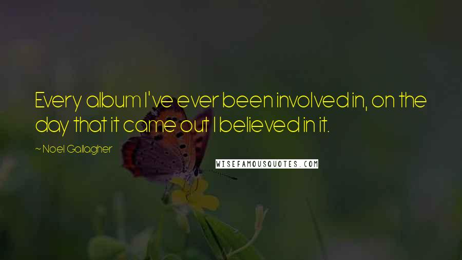 Noel Gallagher Quotes: Every album I've ever been involved in, on the day that it came out I believed in it.