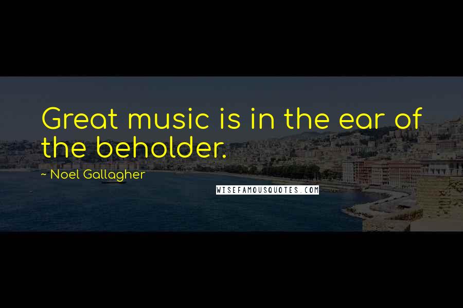 Noel Gallagher Quotes: Great music is in the ear of the beholder.