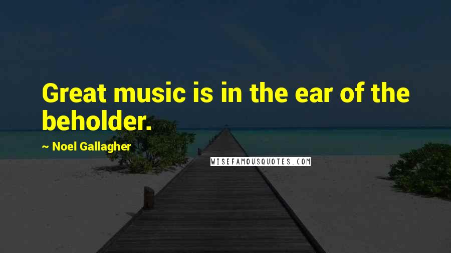 Noel Gallagher Quotes: Great music is in the ear of the beholder.