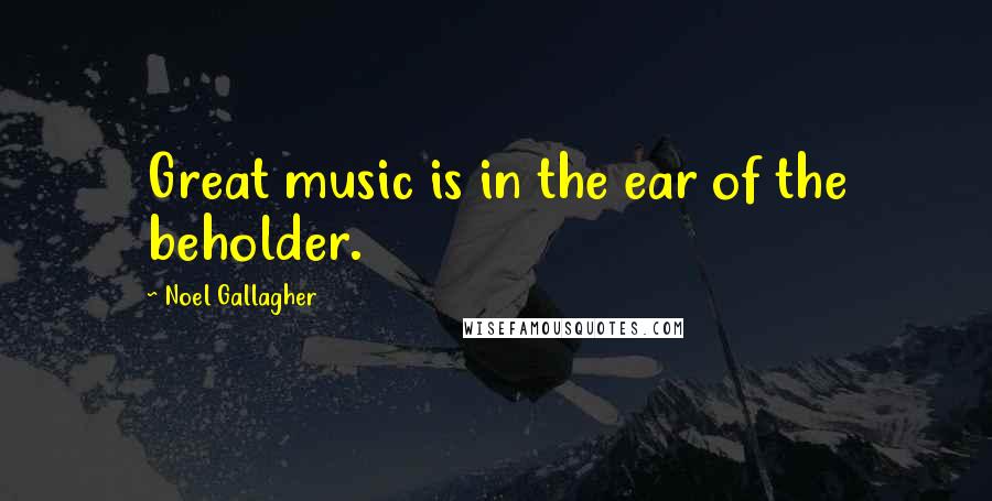 Noel Gallagher Quotes: Great music is in the ear of the beholder.