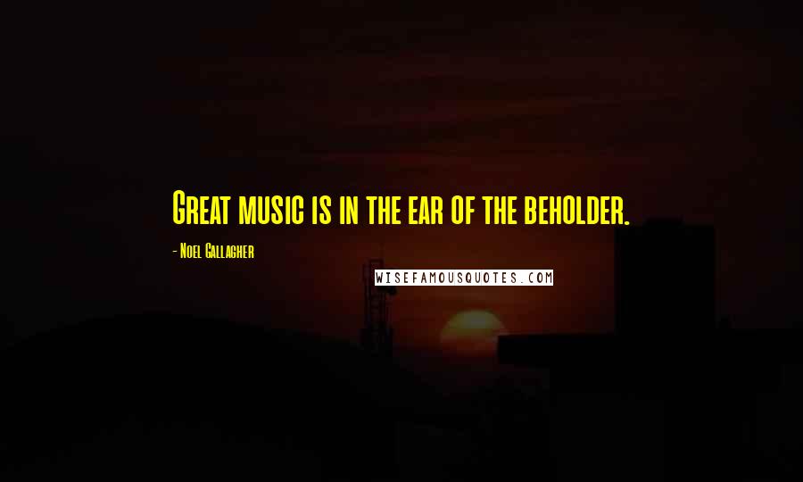 Noel Gallagher Quotes: Great music is in the ear of the beholder.