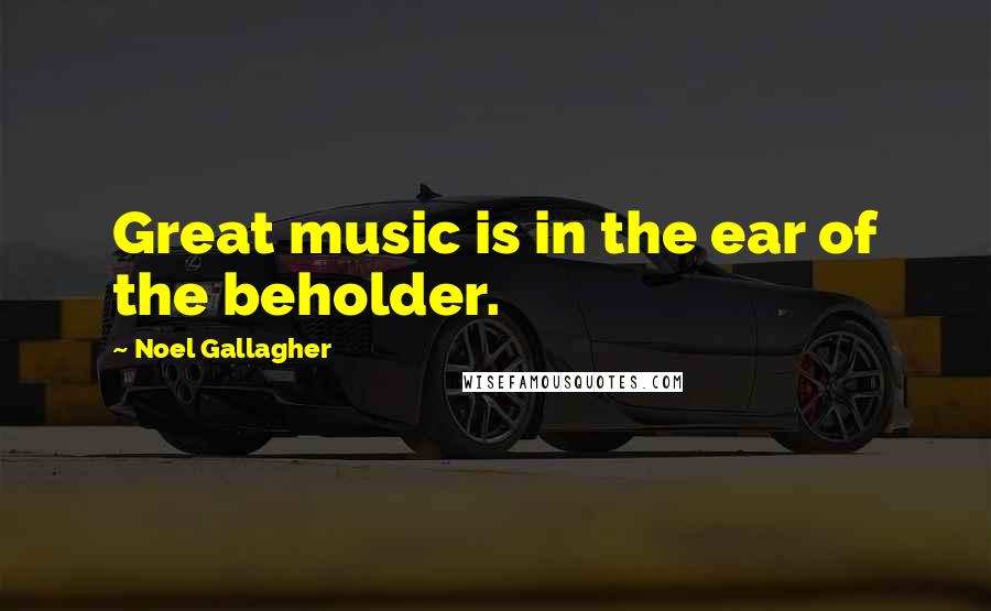 Noel Gallagher Quotes: Great music is in the ear of the beholder.