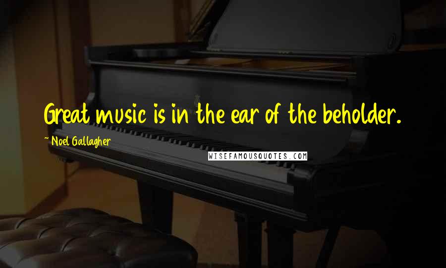 Noel Gallagher Quotes: Great music is in the ear of the beholder.