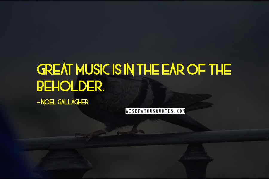 Noel Gallagher Quotes: Great music is in the ear of the beholder.