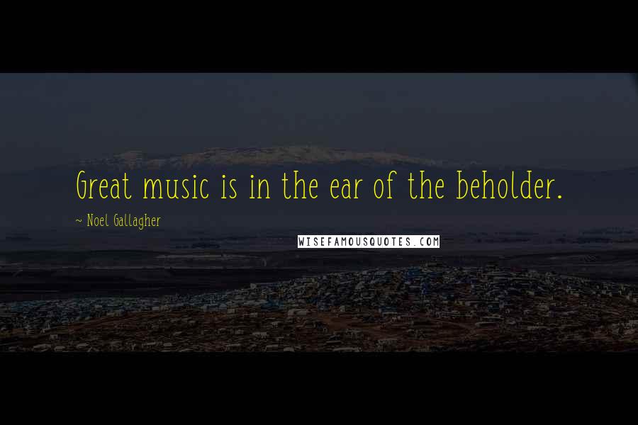 Noel Gallagher Quotes: Great music is in the ear of the beholder.