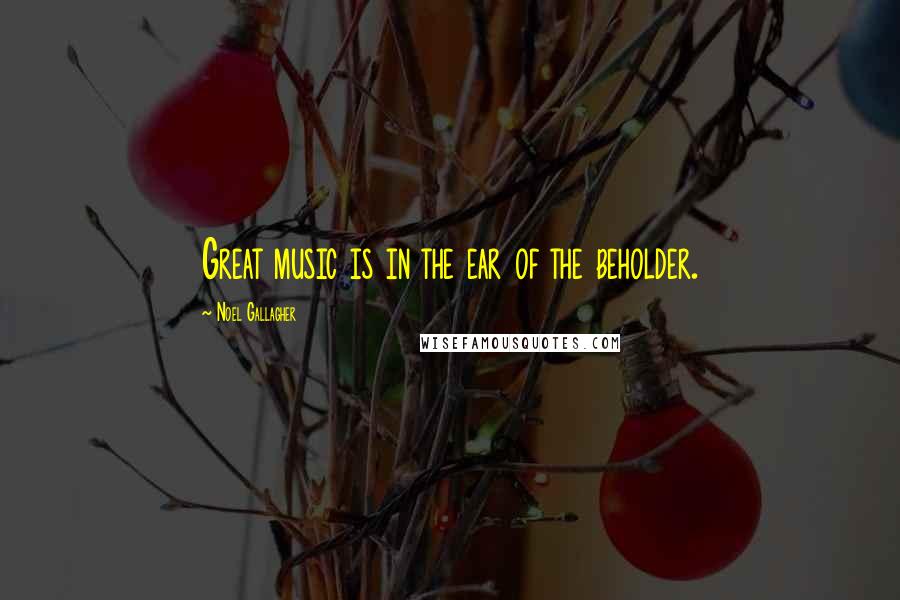 Noel Gallagher Quotes: Great music is in the ear of the beholder.