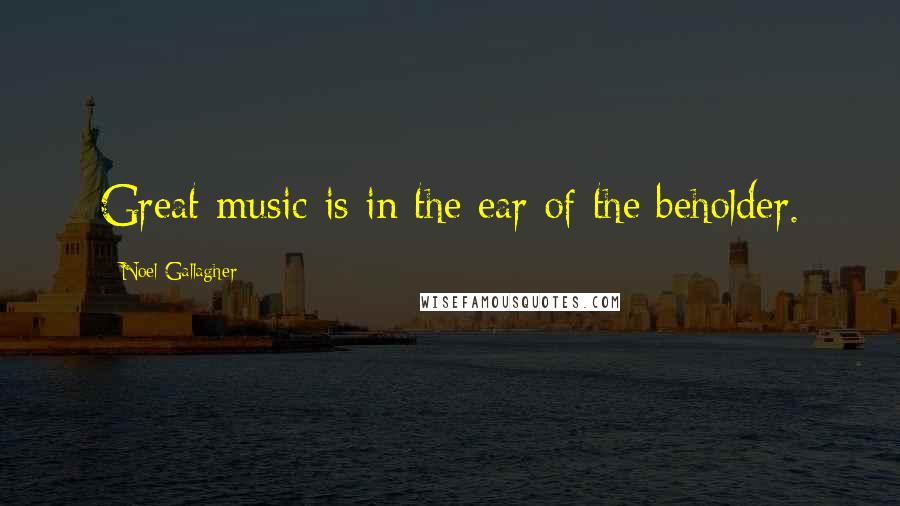 Noel Gallagher Quotes: Great music is in the ear of the beholder.