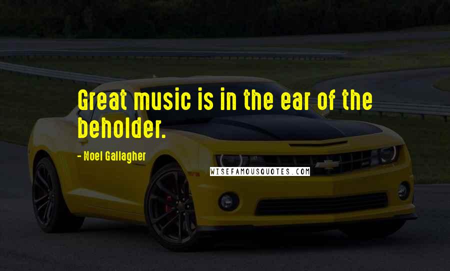 Noel Gallagher Quotes: Great music is in the ear of the beholder.