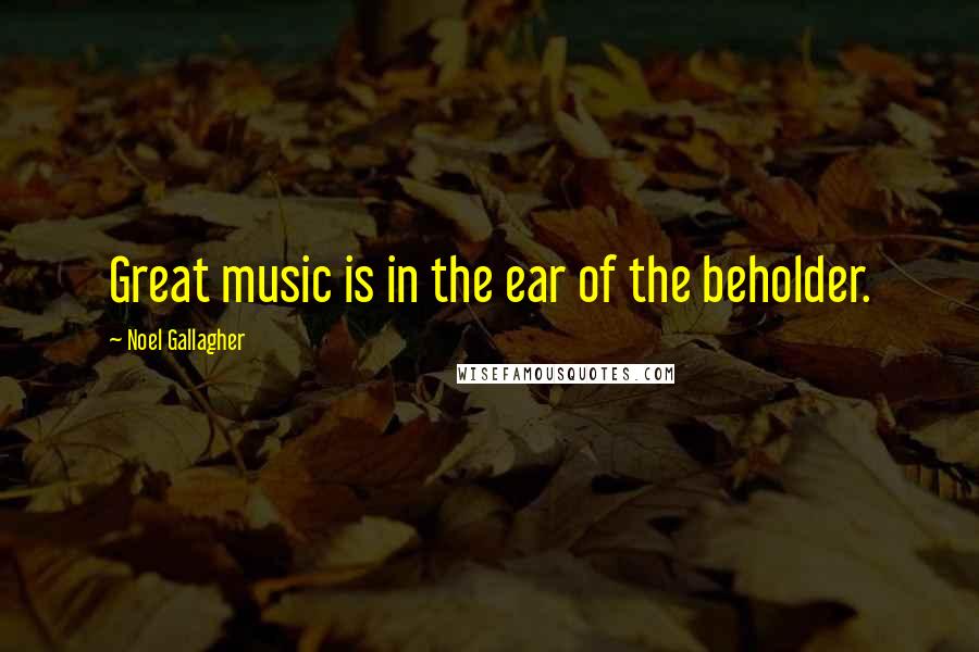 Noel Gallagher Quotes: Great music is in the ear of the beholder.