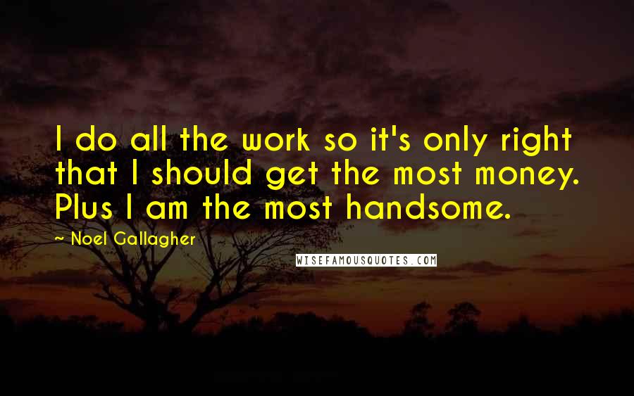 Noel Gallagher Quotes: I do all the work so it's only right that I should get the most money. Plus I am the most handsome.