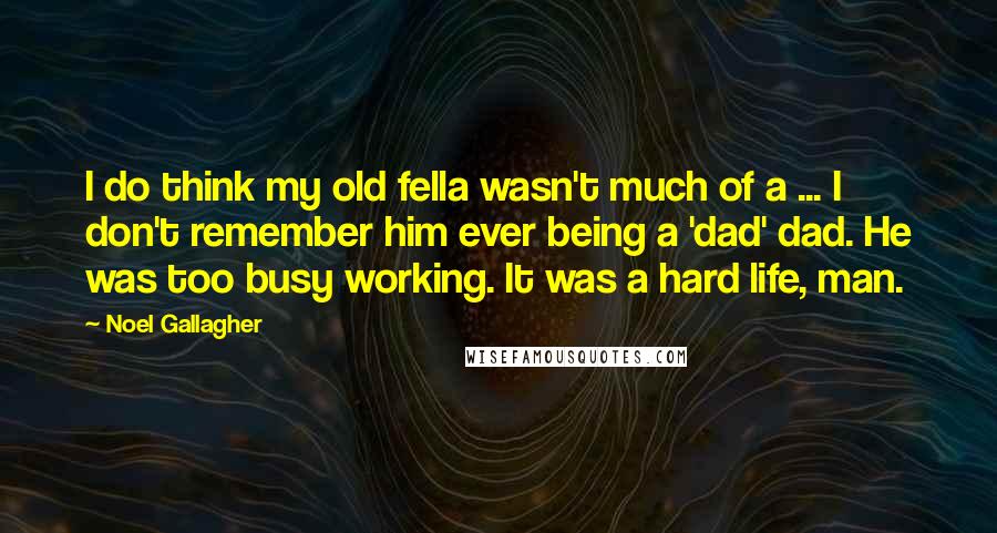 Noel Gallagher Quotes: I do think my old fella wasn't much of a ... I don't remember him ever being a 'dad' dad. He was too busy working. It was a hard life, man.