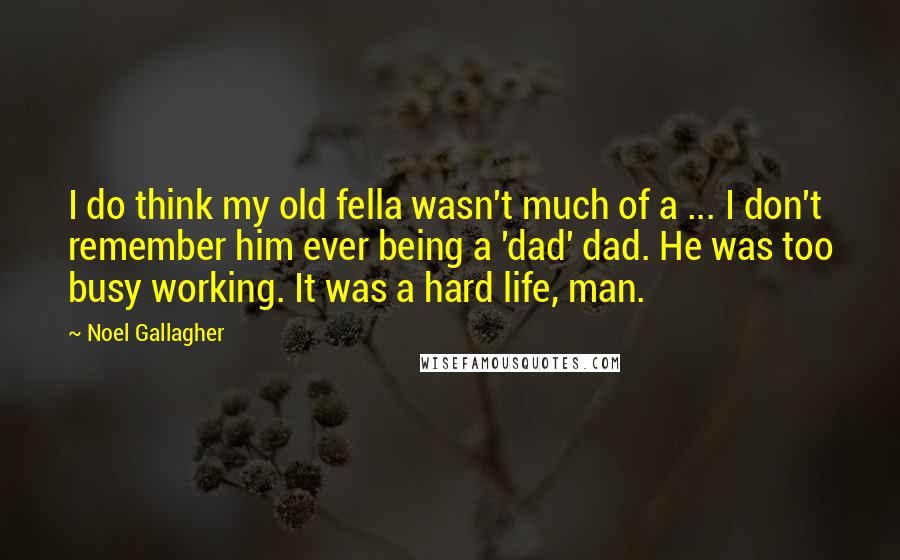 Noel Gallagher Quotes: I do think my old fella wasn't much of a ... I don't remember him ever being a 'dad' dad. He was too busy working. It was a hard life, man.