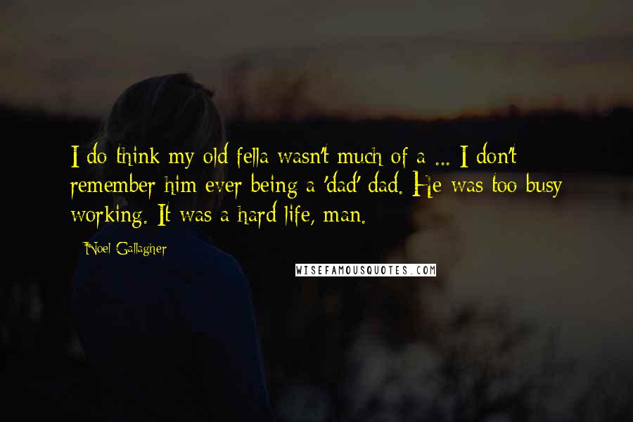 Noel Gallagher Quotes: I do think my old fella wasn't much of a ... I don't remember him ever being a 'dad' dad. He was too busy working. It was a hard life, man.