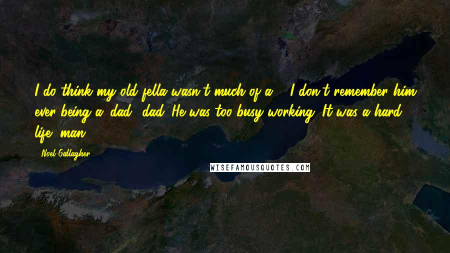 Noel Gallagher Quotes: I do think my old fella wasn't much of a ... I don't remember him ever being a 'dad' dad. He was too busy working. It was a hard life, man.