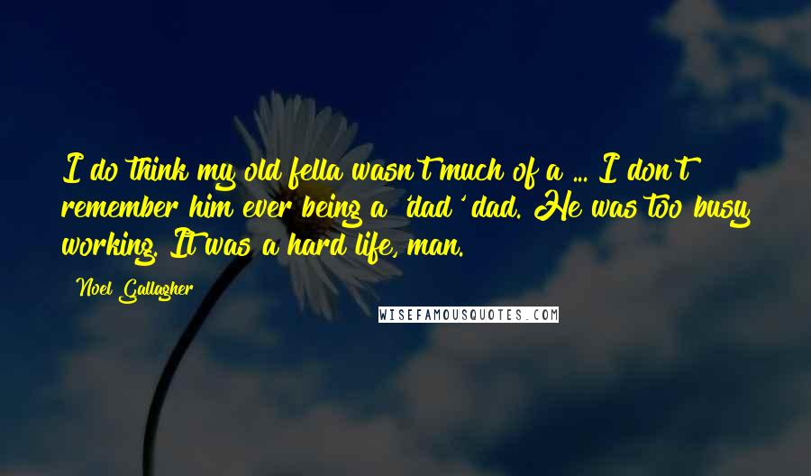 Noel Gallagher Quotes: I do think my old fella wasn't much of a ... I don't remember him ever being a 'dad' dad. He was too busy working. It was a hard life, man.